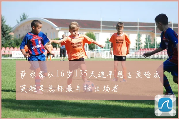 萨尔蒙以16岁135天追平恩古莫哈成英超足总杯最年轻出场者