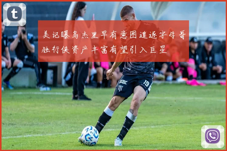 美记曝乌杰里早有意图追逐字母哥独行侠资产丰富有望引入巨星