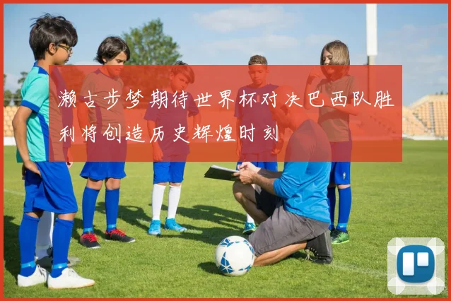 濑古步梦期待世界杯对决巴西队胜利将创造历史辉煌时刻