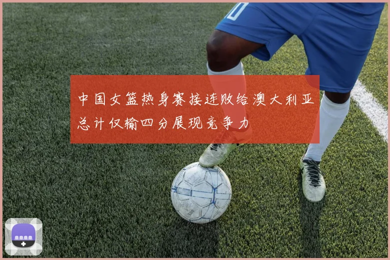 中国女篮热身赛接连败给澳大利亚总计仅输四分展现竞争力