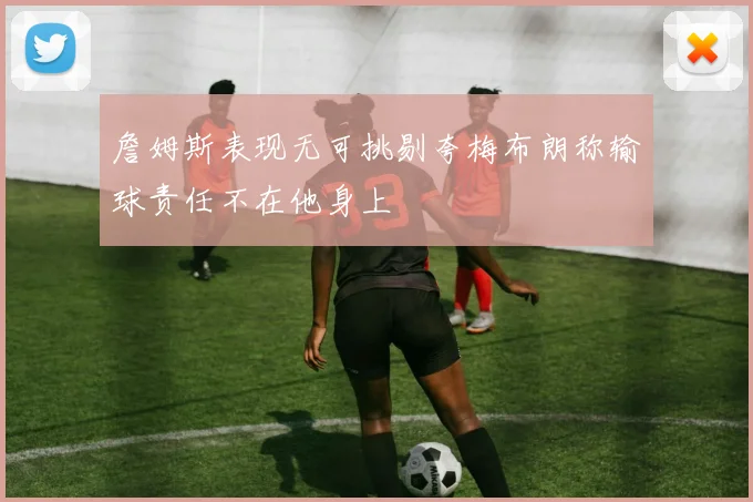 詹姆斯表现无可挑剔夸梅布朗称输球责任不在他身上