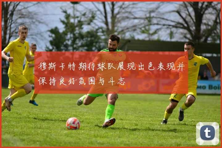 穆斯卡特期待球队展现出色表现并保持良好氛围与斗志