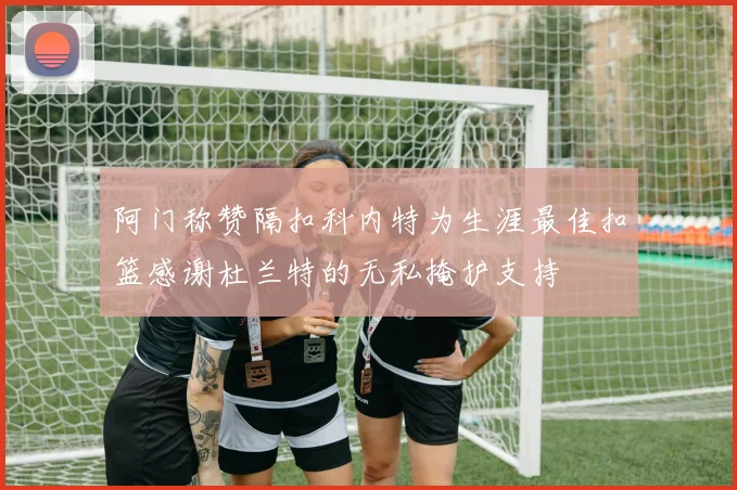 阿门称赞隔扣科内特为生涯最佳扣篮感谢杜兰特的无私掩护支持