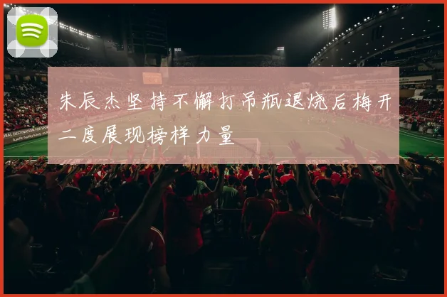 朱辰杰坚持不懈打吊瓶退烧后梅开二度展现榜样力量