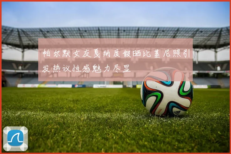 帕尔默女友戛纳度假晒比基尼照引发热议性感魅力尽显