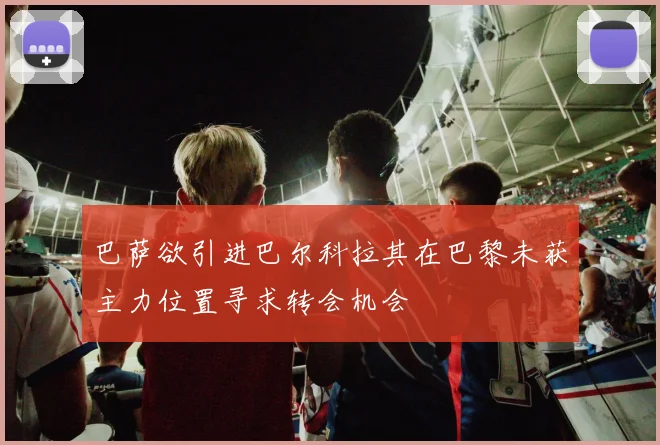 巴萨欲引进巴尔科拉其在巴黎未获主力位置寻求转会机会
