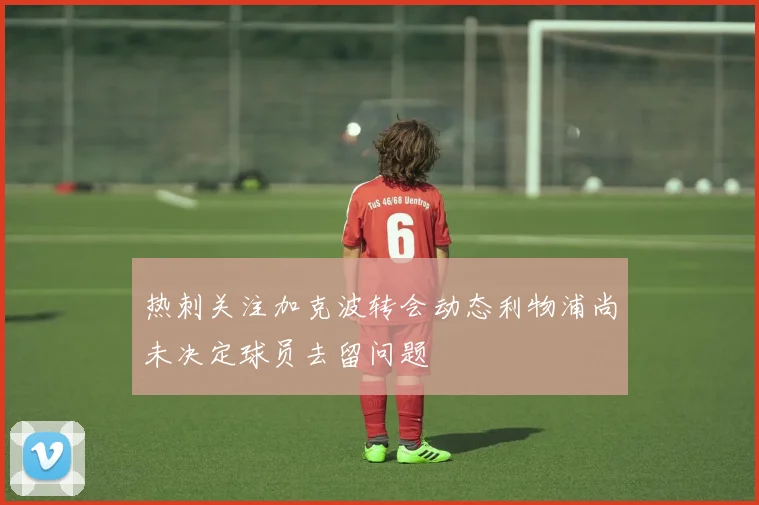 热刺关注加克波转会动态利物浦尚未决定球员去留问题