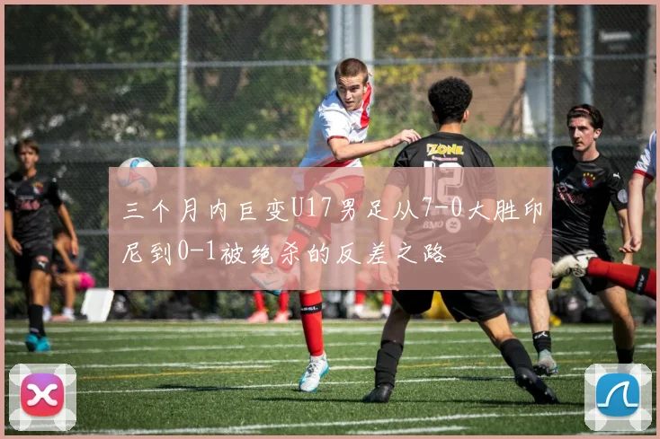 三个月内巨变U17男足从7-0大胜印尼到0-1被绝杀的反差之路
