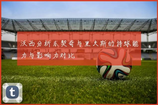 沃西分析东契奇与里夫斯的持球能力与影响力对比