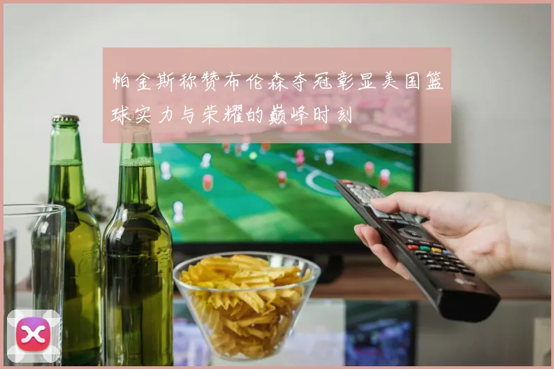 帕金斯称赞布伦森夺冠彰显美国篮球实力与荣耀的巅峰时刻