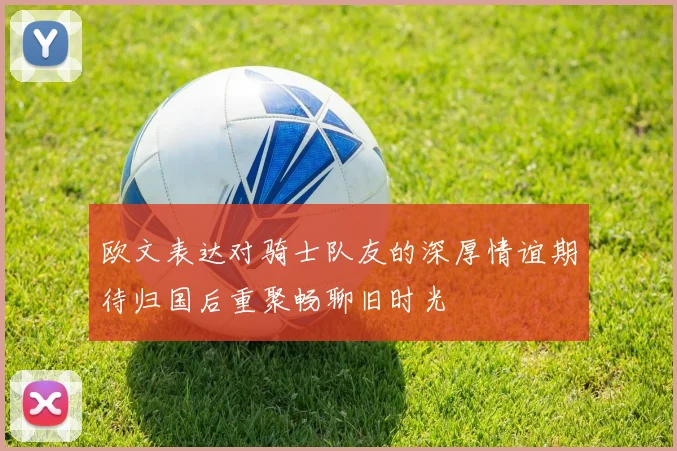 欧文表达对骑士队友的深厚情谊期待归国后重聚畅聊旧时光