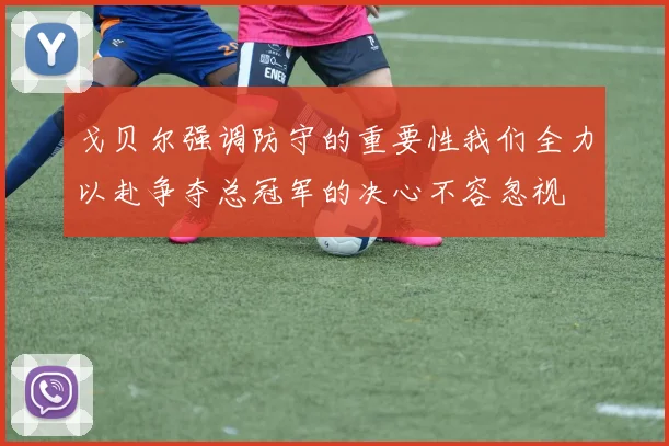 戈贝尔强调防守的重要性我们全力以赴争夺总冠军的决心不容忽视