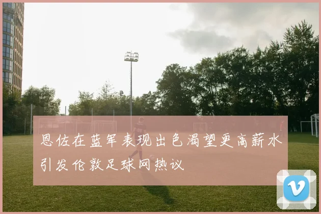 恩佐在蓝军表现出色渴望更高薪水引发伦敦足球网热议