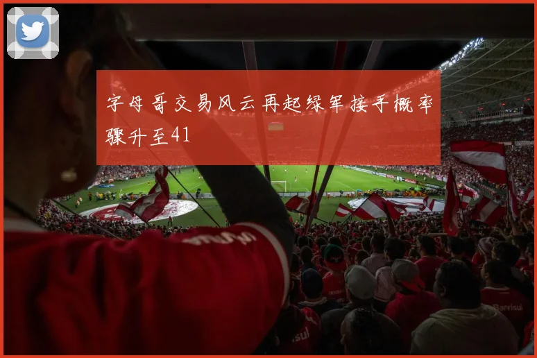 字母哥交易风云再起绿军接手概率骤升至41