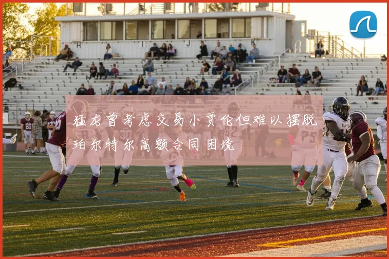 猛龙曾考虑交易小贾伦但难以摆脱珀尔特尔高额合同困境