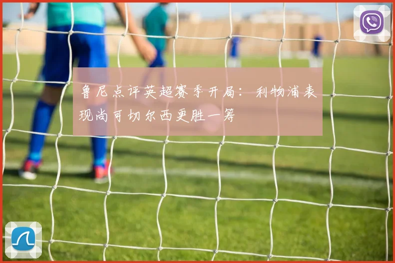 鲁尼点评英超赛季开局：利物浦表现尚可切尔西更胜一筹