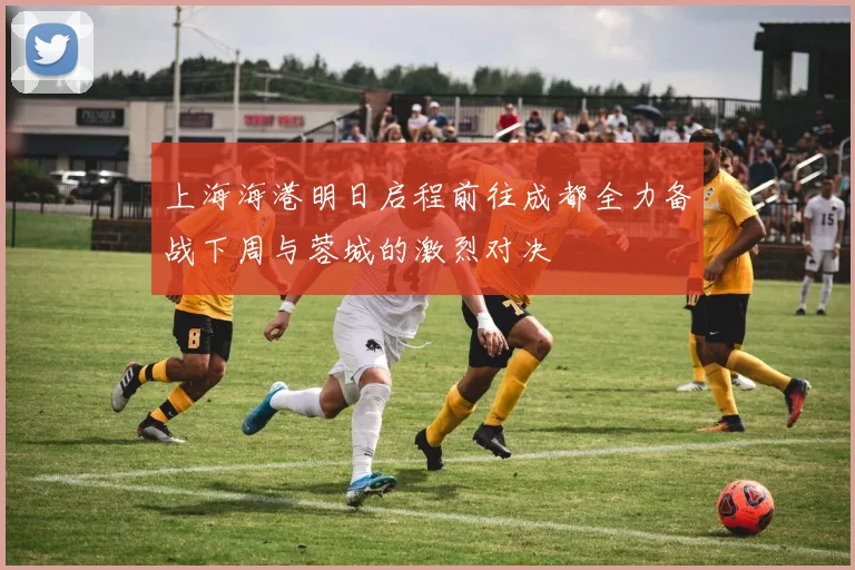 上海海港明日启程前往成都全力备战下周与蓉城的激烈对决