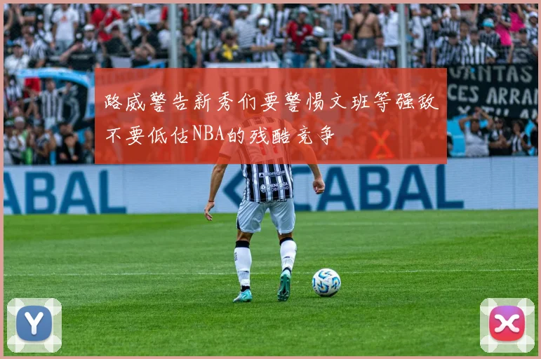 路威警告新秀们要警惕文班等强敌不要低估NBA的残酷竞争