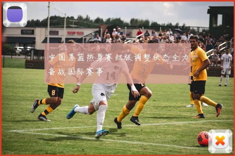 中国男篮热身赛积极调整状态全力备战国际赛事