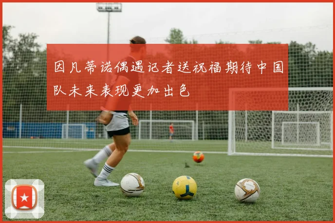 因凡蒂诺偶遇记者送祝福期待中国队未来表现更加出色