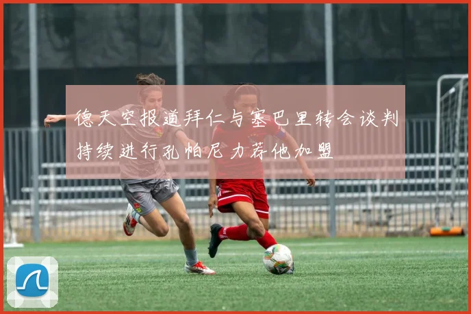 德天空报道拜仁与塞巴里转会谈判持续进行孔帕尼力荐他加盟