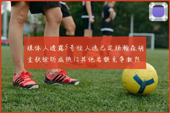 媒体人透露5号位人选已定杨瀚森胡金秋徐昕成热门其他名额竞争激烈