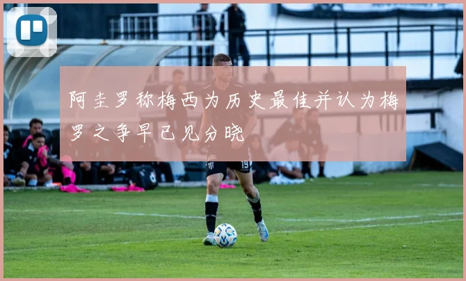 阿圭罗称梅西为历史最佳并认为梅罗之争早已见分晓