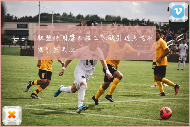 联盟传闻鹰火拓三队欲引进杰伦布朗引发关注